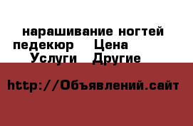 нарашивание ногтей педекюр  › Цена ­ 500 -  Услуги » Другие   